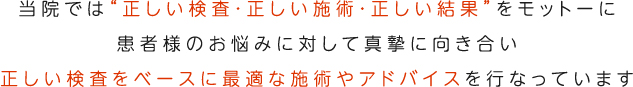 当院では“正確な診断・正確な治療・正確な結果”をモットーに患者様のお悩みに対して真摯に向き合い正しい診断をベースに適切な治療やアドバイスを行なっています