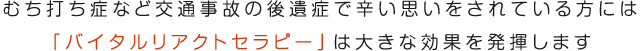 むち打ち症など交通事故の後遺症で辛い思いをされている方には「バイタルリアクトセラピー」は大きな効果を発揮します
